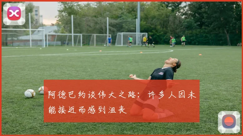 阿德巴约谈伟大之路：许多人因未能接近而感到沮丧