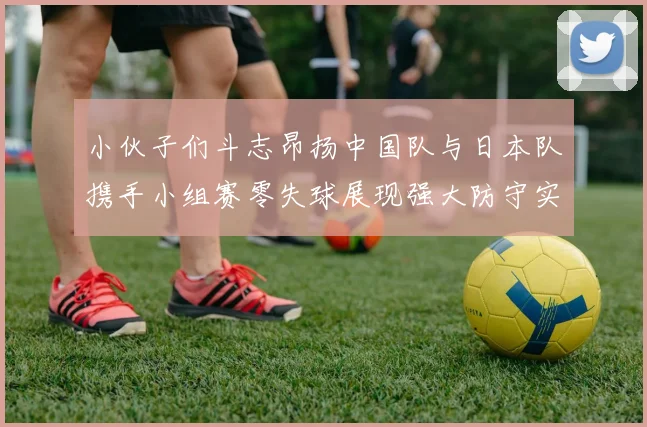 小伙子们斗志昂扬中国队与日本队携手小组赛零失球展现强大防守实力