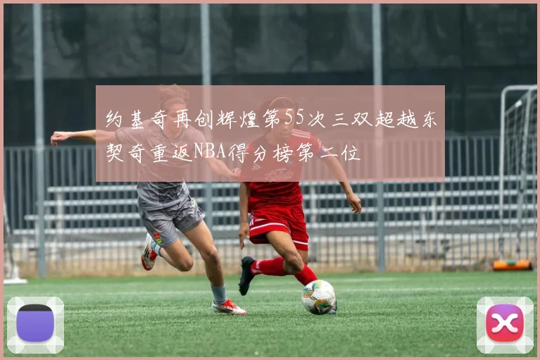 约基奇再创辉煌第55次三双超越东契奇重返NBA得分榜第二位