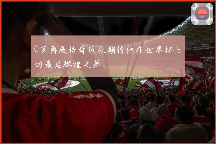 C罗再展传奇风采期待他在世界杯上的最后辉煌之舞