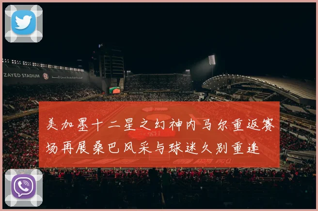 美加墨十二星之幻神内马尔重返赛场再展桑巴风采与球迷久别重逢