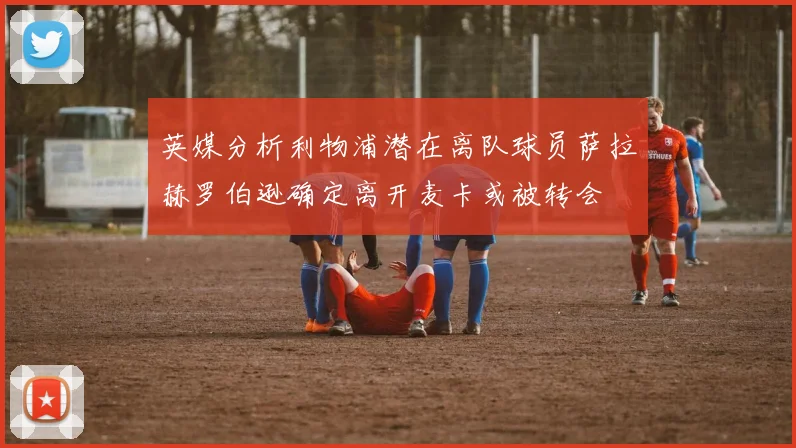 英媒分析利物浦潜在离队球员萨拉赫罗伯逊确定离开麦卡或被转会