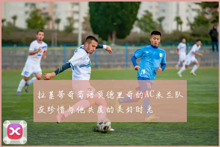 拉基蒂奇寄语莫德里奇的AC米兰队友珍惜与他共度的美好时光