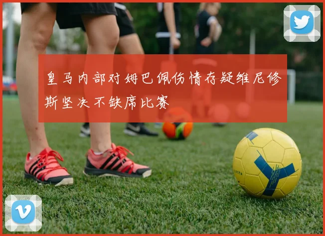 皇马内部对姆巴佩伤情存疑维尼修斯坚决不缺席比赛