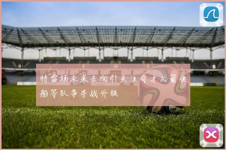 特雷杨未来去向引关注奇才火箭快船等队争夺战升级