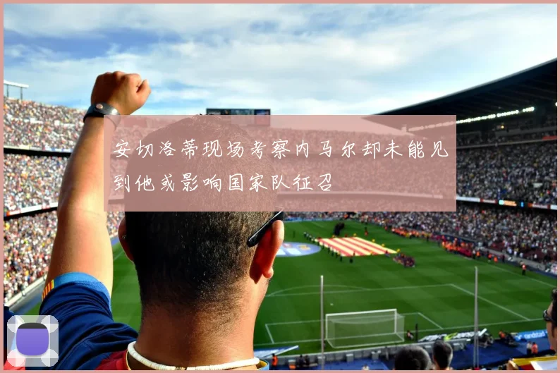 安切洛蒂现场考察内马尔却未能见到他或影响国家队征召
