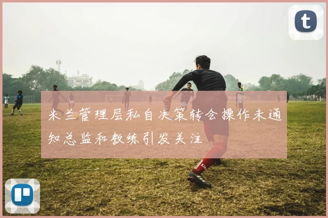 米兰管理层私自决策转会操作未通知总监和教练引发关注