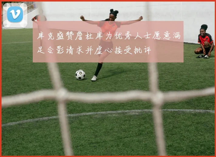 库克盛赞詹杜库为优秀人士愿意满足合影请求并虚心接受批评