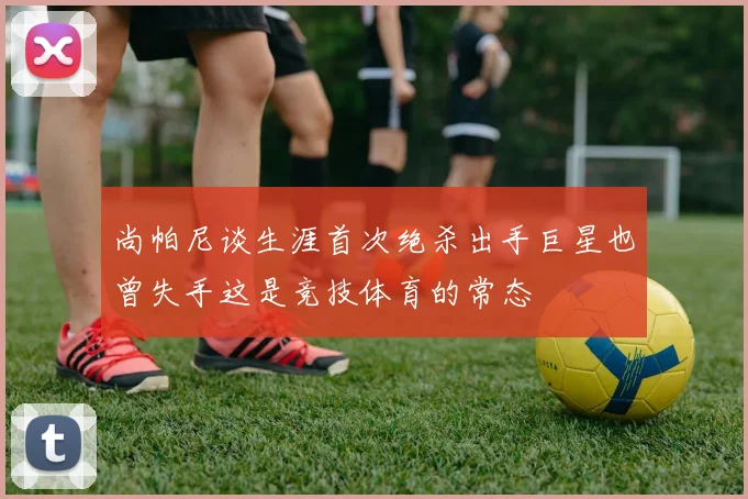 尚帕尼谈生涯首次绝杀出手巨星也曾失手这是竞技体育的常态