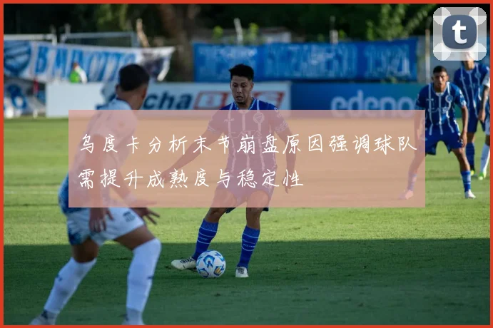 乌度卡分析末节崩盘原因强调球队需提升成熟度与稳定性