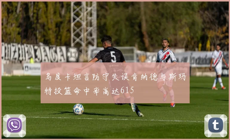 乌度卡坦言防守失误肯纳德与斯玛特投篮命中率高达615