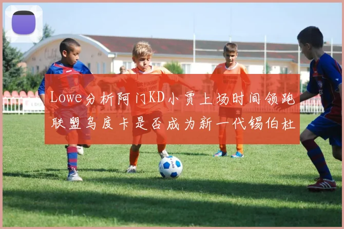 Lowe分析阿门KD小贾上场时间领跑联盟乌度卡是否成为新一代锡伯杜