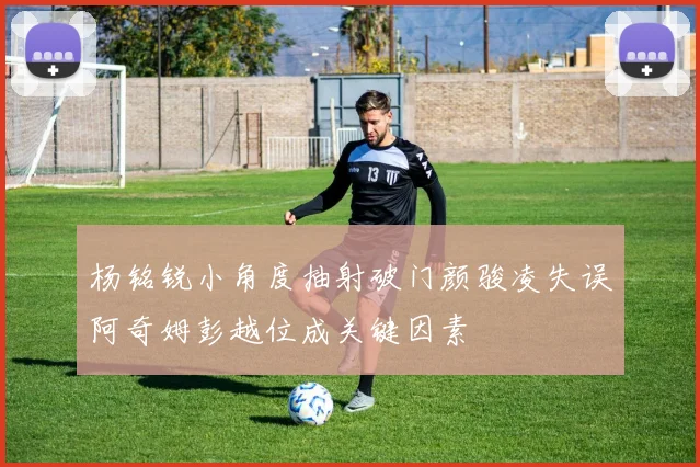 杨铭锐小角度抽射破门颜骏凌失误阿奇姆彭越位成关键因素