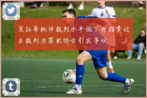 莫拉蒂批评裁判水平低下并指责过去裁判为罪犯协会引发争议