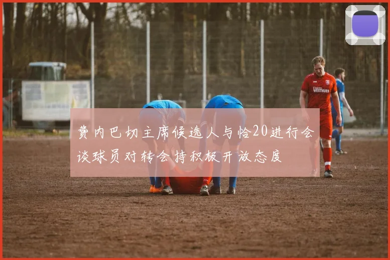 费内巴切主席候选人与恰20进行会谈球员对转会持积极开放态度