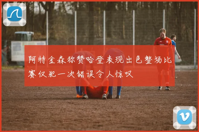 阿特金森称赞哈登表现出色整场比赛仅犯一次错误令人惊叹