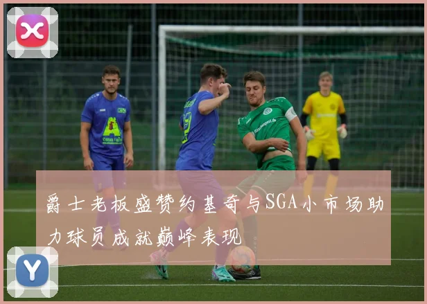 爵士老板盛赞约基奇与SGA小市场助力球员成就巅峰表现