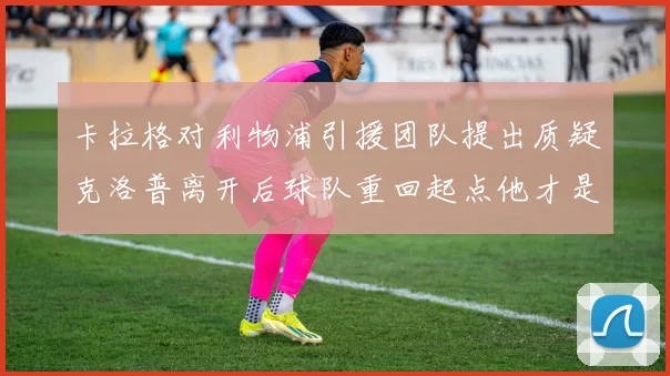 卡拉格对利物浦引援团队提出质疑克洛普离开后球队重回起点他才是真正的明星