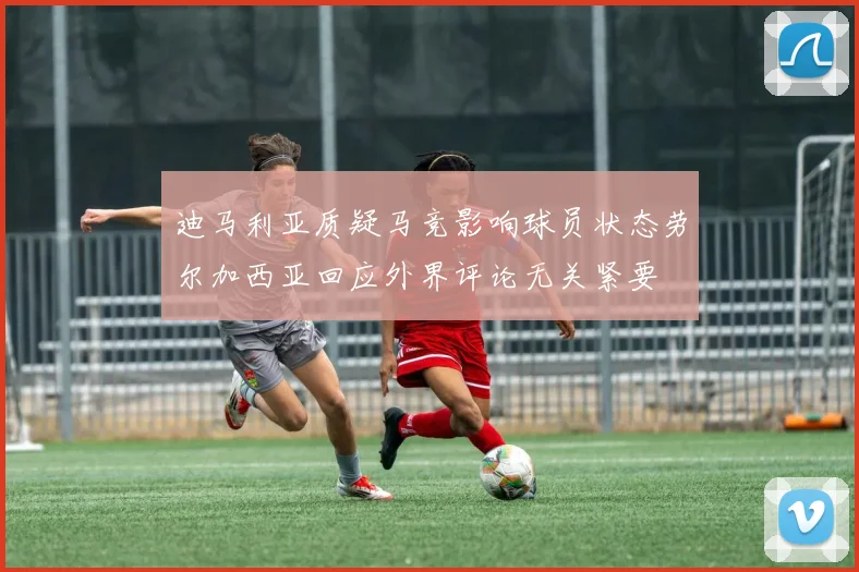 迪马利亚质疑马竞影响球员状态劳尔加西亚回应外界评论无关紧要