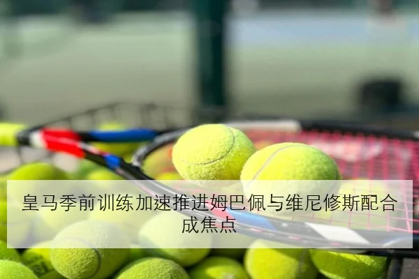 皇马季前训练加速推进姆巴佩与维尼修斯配合成焦点