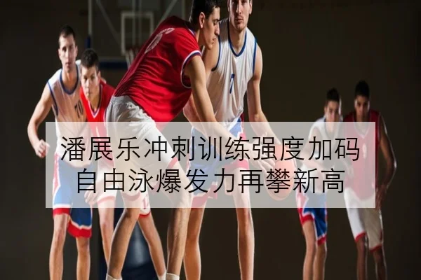 潘展乐冲刺训练强度加码 自由泳爆发力再攀新高